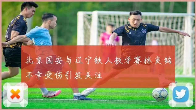北京国安与辽宁铁人教学赛林良铭不幸受伤引发关注