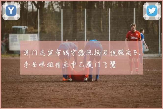 津门虎宣布钱宇淼阮杨吕佳强离队李岳峰租借至中乙厦门飞鹭