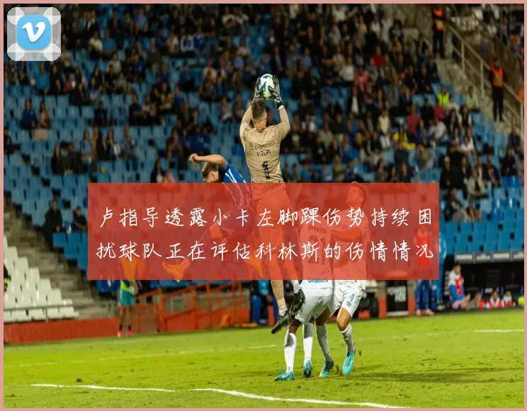 卢指导透露小卡左脚踝伤势持续困扰球队正在评估科林斯的伤情情况