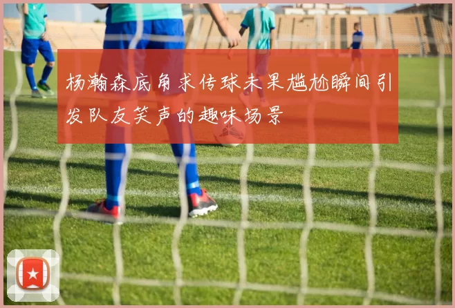 杨瀚森底角求传球未果尴尬瞬间引发队友笑声的趣味场景