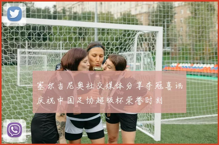 塞尔吉尼奥社交媒体分享夺冠喜讯庆祝中国足协超级杯荣誉时刻
