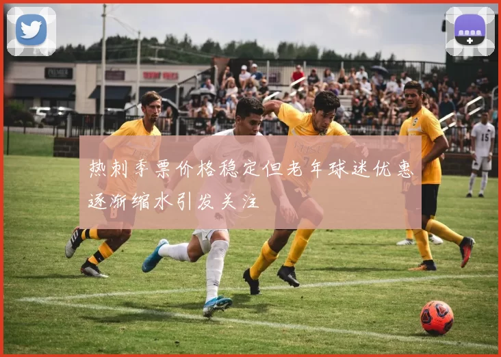 热刺季票价格稳定但老年球迷优惠逐渐缩水引发关注
