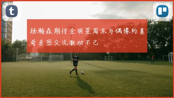 杨瀚森期待全明星周末与偶像约基奇亲密交流激动不已