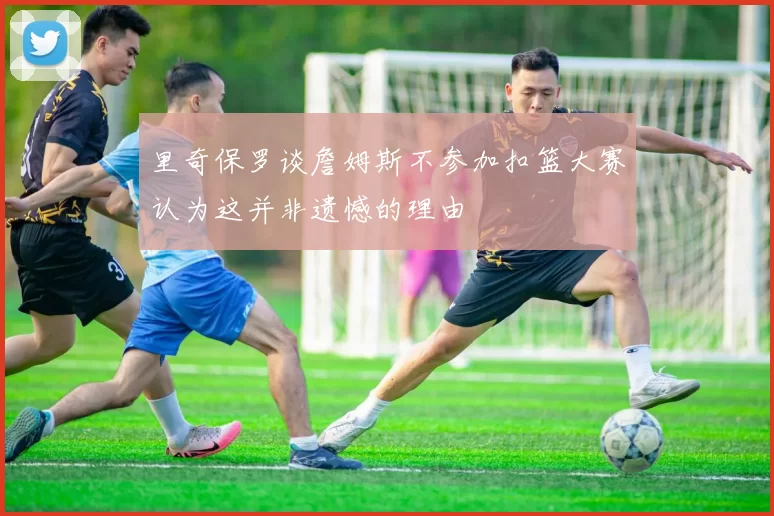 里奇保罗谈詹姆斯不参加扣篮大赛认为这并非遗憾的理由