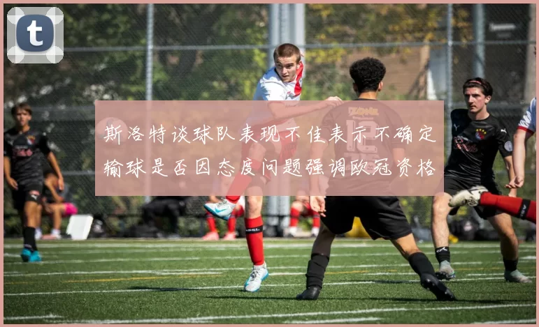 斯洛特谈球队表现不佳表示不确定输球是否因态度问题强调欧冠资格的重要性