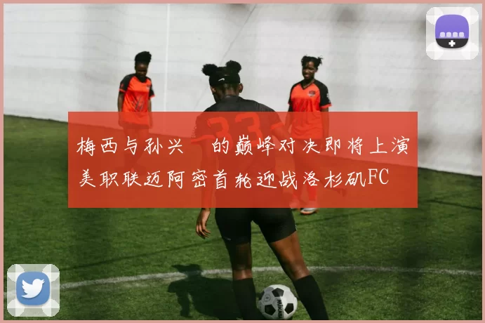 梅西与孙兴慜的巅峰对决即将上演美职联迈阿密首轮迎战洛杉矶FC