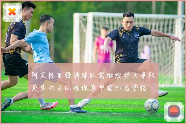 阿莱格里强调球队需继续努力争取更多积分以确保意甲前四名资格