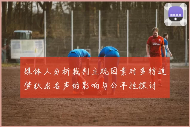 媒体人分析裁判主观因素对多特追梦狄龙名声的影响与公平性探讨