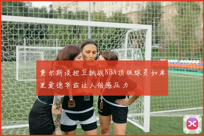 费尔斯谈控卫挑战NBA顶级球员如库里爱德华兹让人倍感压力