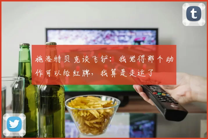 施洛特贝克谈飞铲：我觉得那个动作可以给红牌，我算是走运了