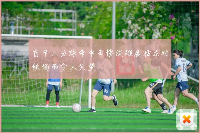 首节三分球命中率惨淡雄鹿猛龙对铁场面令人失望
