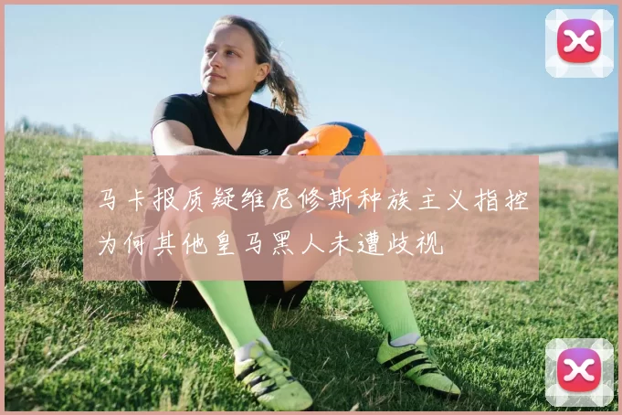 马卡报质疑维尼修斯种族主义指控为何其他皇马黑人未遭歧视