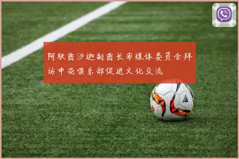 阿联酋沙迦副酋长率媒体委员会拜访申花俱乐部促进文化交流