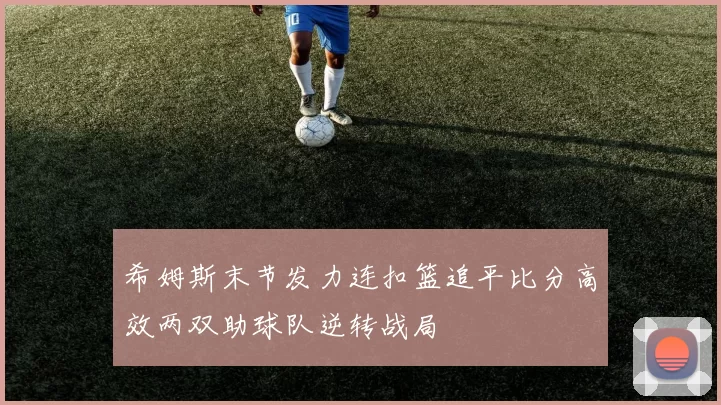 希姆斯末节发力连扣篮追平比分高效两双助球队逆转战局