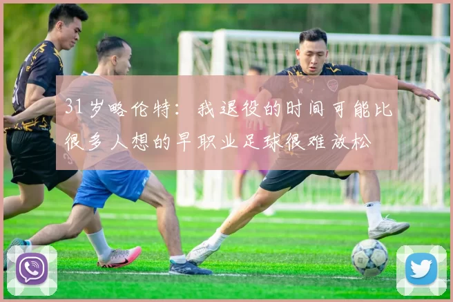 31岁略伦特：我退役的时间可能比很多人想的早职业足球很难放松