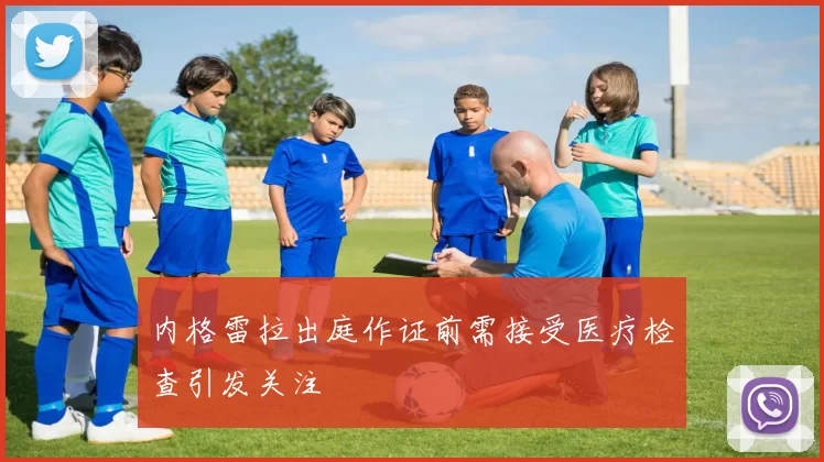 内格雷拉出庭作证前需接受医疗检查引发关注