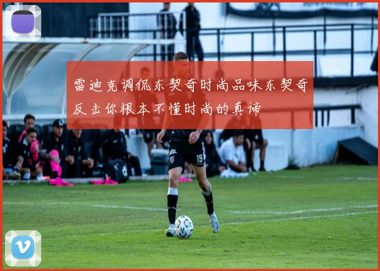 雷迪克调侃东契奇时尚品味东契奇反击你根本不懂时尚的真谛