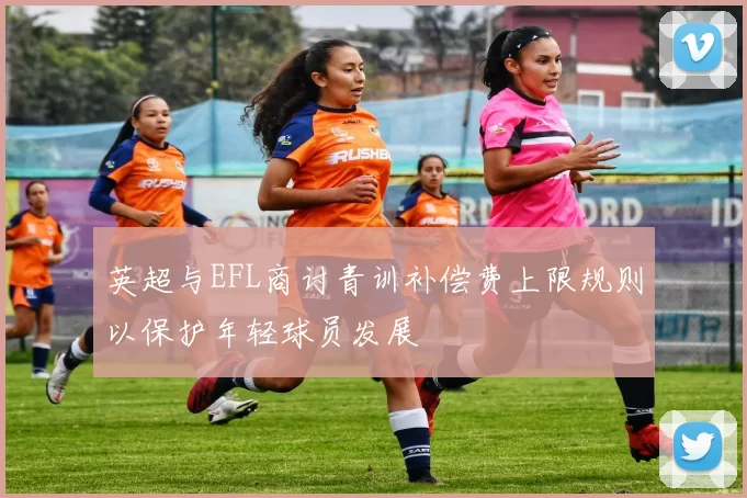 英超与EFL商讨青训补偿费上限规则以保护年轻球员发展